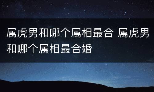 属虎男和哪个属相最合 属虎男和哪个属相最合婚
