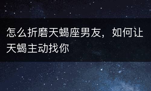 怎么折磨天蝎座男友，如何让天蝎主动找你