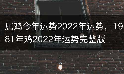 属鸡今年运势2022年运势，1981年鸡2022年运势完整版
