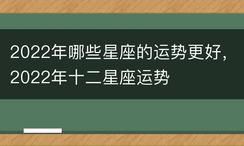 2022年哪些星座的运势更好，2022年十二星座运势