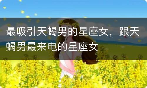 最吸引天蝎男的星座女，跟天蝎男最来电的星座女