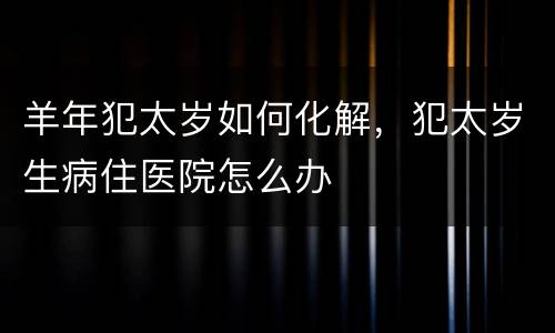 羊年犯太岁如何化解，犯太岁生病住医院怎么办