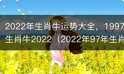 2022年生肖牛运势大全，1997生肖牛2022（2022年97年生肖牛运势大全）