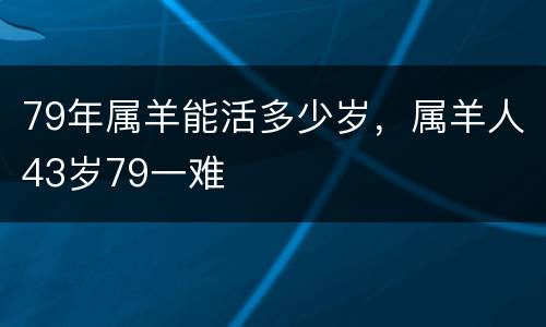 79年属羊能活多少岁，属羊人43岁79一难