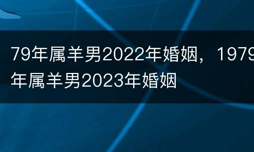 79年属羊男2022年婚姻，1979年属羊男2023年婚姻