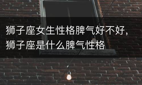 狮子座女生性格脾气好不好，狮子座是什么脾气性格
