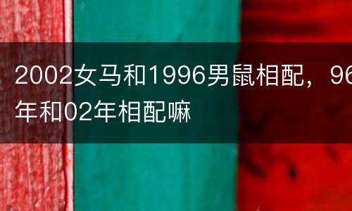 2002女马和1996男鼠相配，96年和02年相配嘛