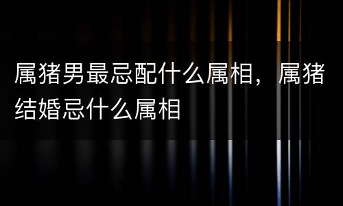 属猪男最忌配什么属相，属猪结婚忌什么属相