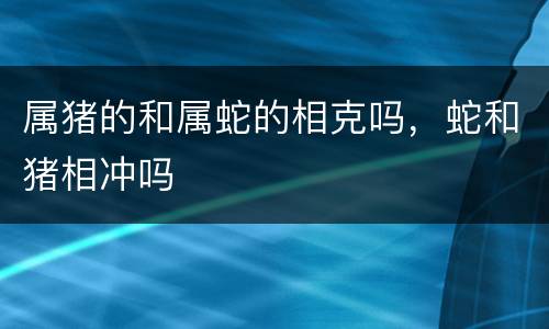 属猪的和属蛇的相克吗，蛇和猪相冲吗