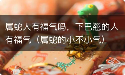 属蛇人有福气吗，下巴翘的人有福气（属蛇的小不小气）