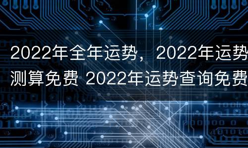 2022年全年运势，2022年运势测算免费 2022年运势查询免费