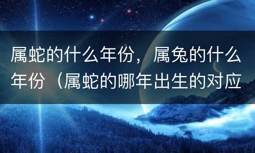 属蛇的什么年份，属兔的什么年份（属蛇的哪年出生的对应年份）