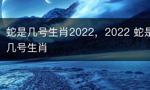 蛇是几号生肖2022，2022 蛇是几号生肖