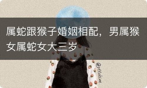 属蛇跟猴子婚姻相配，男属猴女属蛇女大三岁