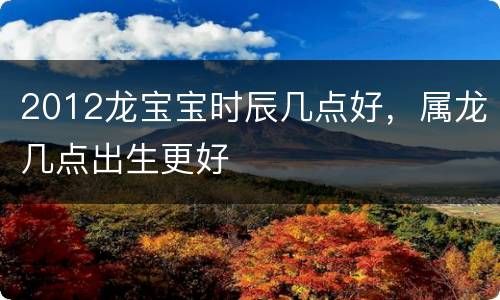 2012龙宝宝时辰几点好，属龙几点出生更好