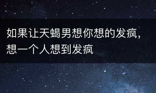 如果让天蝎男想你想的发疯，想一个人想到发疯
