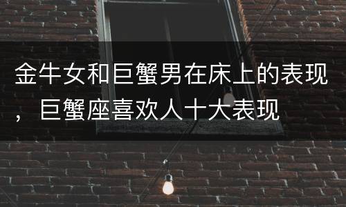 金牛女和巨蟹男在床上的表现，巨蟹座喜欢人十大表现