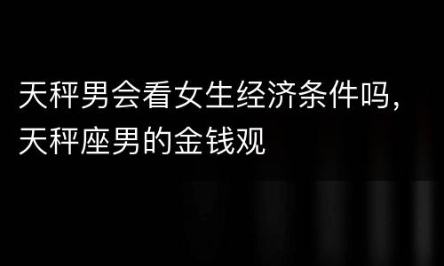 天秤男会看女生经济条件吗，天秤座男的金钱观