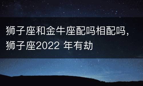 狮子座和金牛座配吗相配吗，狮子座2022 年有劫