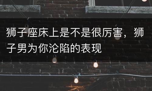 狮子座床上是不是很厉害，狮子男为你沦陷的表现