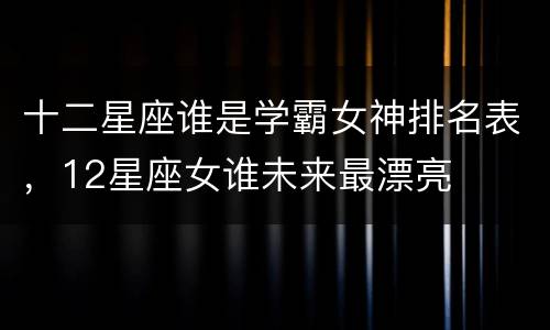 十二星座谁是学霸女神排名表，12星座女谁未来最漂亮