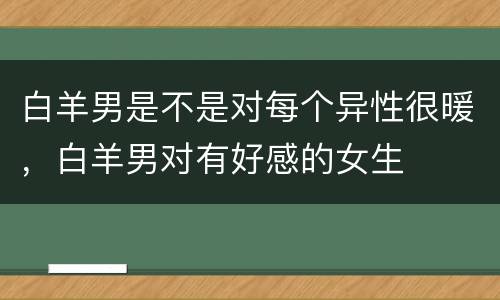 白羊男是不是对每个异性很暖，白羊男对有好感的女生