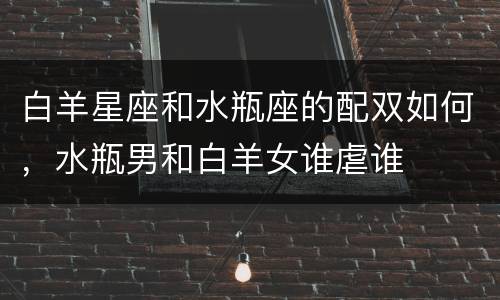 白羊星座和水瓶座的配双如何，水瓶男和白羊女谁虐谁