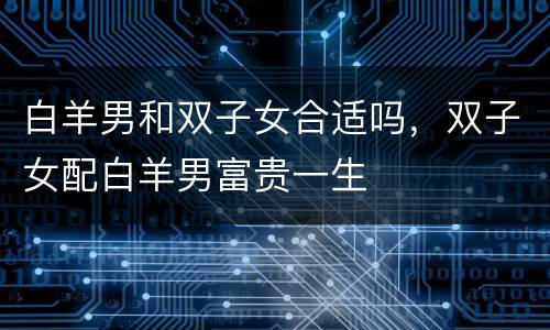 白羊男和双子女合适吗，双子女配白羊男富贵一生