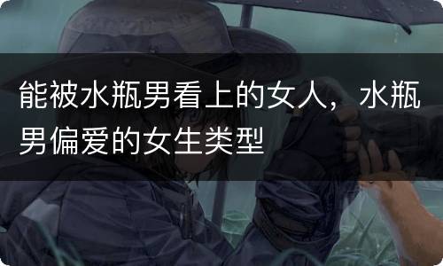能被水瓶男看上的女人，水瓶男偏爱的女生类型