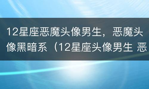 12星座恶魔头像男生，恶魔头像黑暗系（12星座头像男生 恶魔）