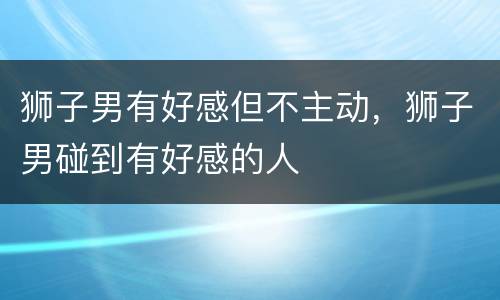 狮子男有好感但不主动，狮子男碰到有好感的人