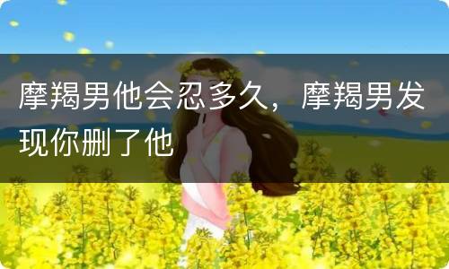 摩羯男他会忍多久，摩羯男发现你删了他