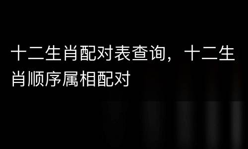 十二生肖配对表查询，十二生肖顺序属相配对