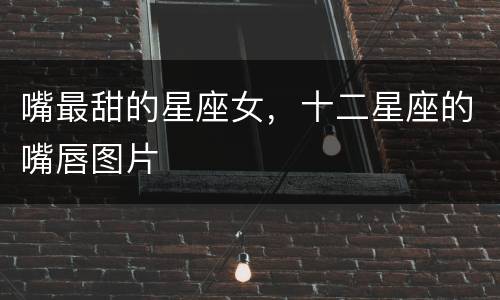 嘴最甜的星座女，十二星座的嘴唇图片
