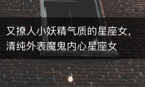 又撩人小妖精气质的星座女，清纯外表魔鬼内心星座女
