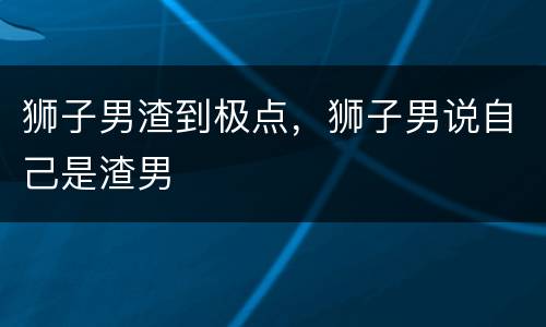 狮子男渣到极点，狮子男说自己是渣男