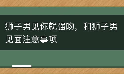 狮子男见你就强吻，和狮子男见面注意事项