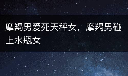 摩羯男爱死天秤女，摩羯男碰上水瓶女