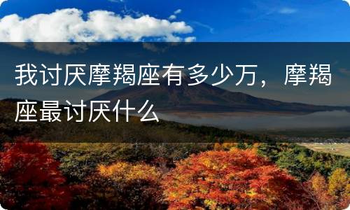 我讨厌摩羯座有多少万，摩羯座最讨厌什么