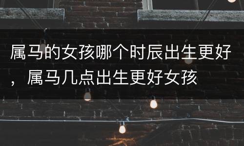 属马的女孩哪个时辰出生更好，属马几点出生更好女孩