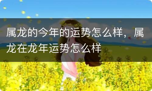 属龙的今年的运势怎么样，属龙在龙年运势怎么样