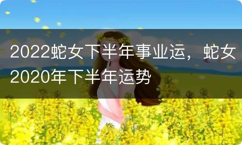 2022蛇女下半年事业运，蛇女2020年下半年运势
