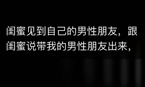 闺蜜见到自己的男性朋友，跟闺蜜说带我的男性朋友出来，让闺蜜带对象四个人