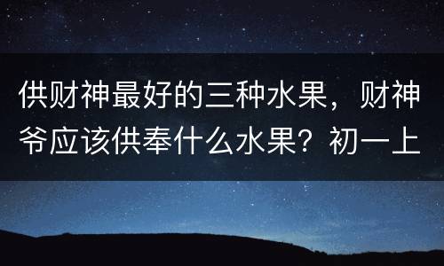 供财神最好的三种水果，财神爷应该供奉什么水果？初一上供是哪五种水果
