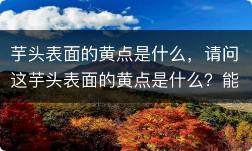 芋头表面的黄点是什么，请问这芋头表面的黄点是什么？能吃吗？为什么会有这