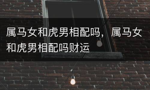 属马女和虎男相配吗，属马女和虎男相配吗财运