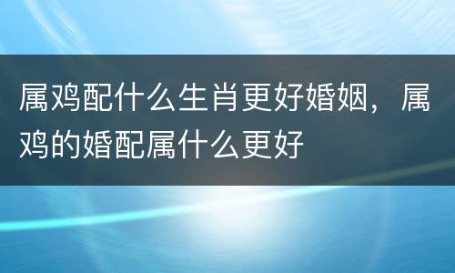 属鸡配什么生肖更好婚姻，属鸡的婚配属什么更好