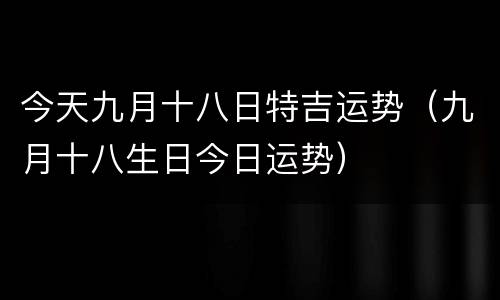 今天九月十八日特吉运势（九月十八生日今日运势）