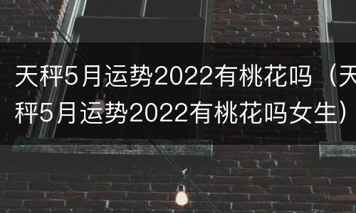 天秤5月运势2022有桃花吗（天秤5月运势2022有桃花吗女生）