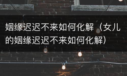 姻缘迟迟不来如何化解（女儿的姻缘迟迟不来如何化解）